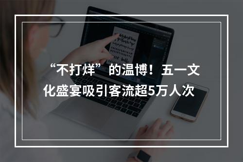 “不打烊”的温博！五一文化盛宴吸引客流超5万人次