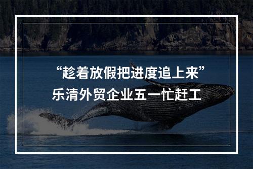“趁着放假把进度追上来” 乐清外贸企业五一忙赶工