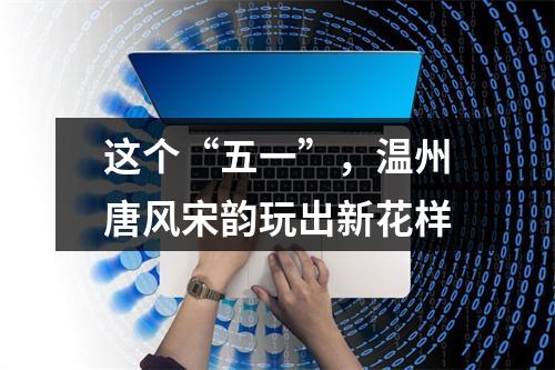 这个“五一”，温州唐风宋韵玩出新花样