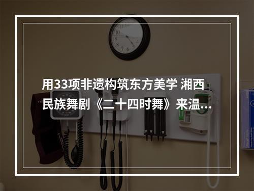用33项非遗构筑东方美学 湘西民族舞剧《二十四时舞》来温演出
