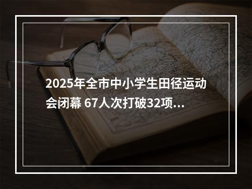 2025年全市中小学生田径运动会闭幕 67人次打破32项纪录