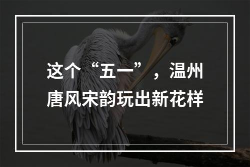 这个“五一”，温州唐风宋韵玩出新花样