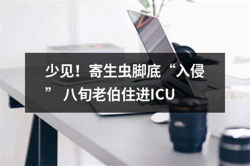 少见！寄生虫脚底“入侵” 八旬老伯住进ICU