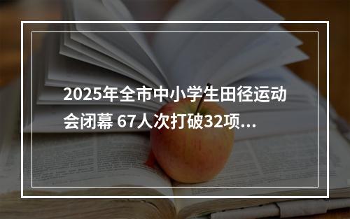 2025年全市中小学生田径运动会闭幕 67人次打破32项纪录