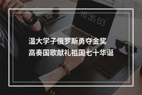 温大学子俄罗斯勇夺金奖  高奏国歌献礼祖国七十华诞