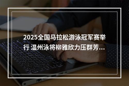 2025全国马拉松游泳冠军赛举行 温州泳将柳雅欣力压群芳夺冠