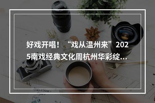 好戏开唱！“戏从温州来”2025南戏经典文化周杭州华彩绽放