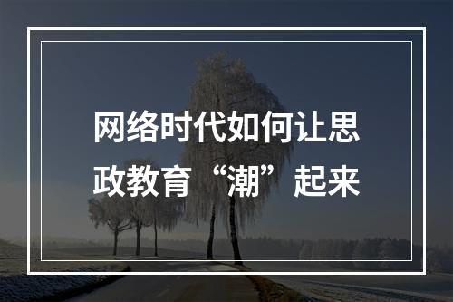 网络时代如何让思政教育“潮”起来