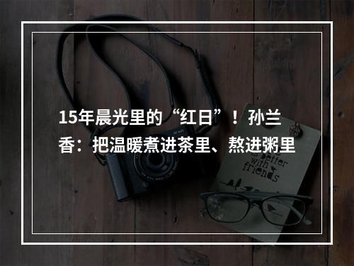 15年晨光里的“红日”！孙兰香：把温暖煮进茶里、熬进粥里