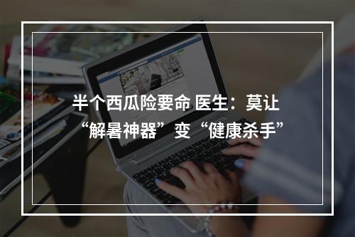 半个西瓜险要命 医生：莫让“解暑神器”变“健康杀手”