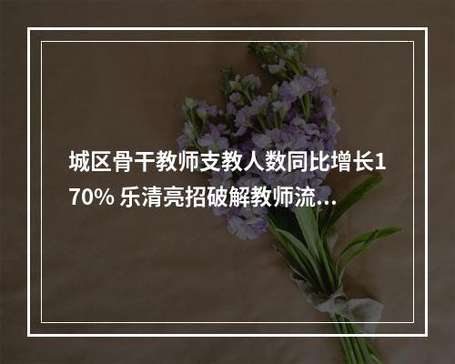 城区骨干教师支教人数同比增长170% 乐清亮招破解教师流动难