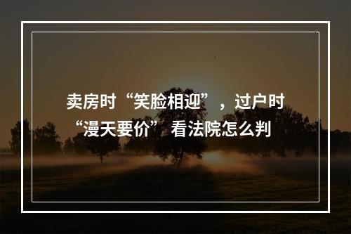 卖房时“笑脸相迎”，过户时“漫天要价” 看法院怎么判