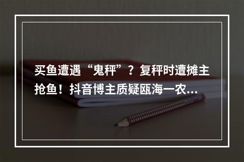 买鱼遭遇“鬼秤”？复秤时遭摊主抢鱼！抖音博主质疑瓯海一农贸摊位缺斤短两