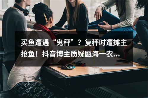 买鱼遭遇“鬼秤”？复秤时遭摊主抢鱼！抖音博主质疑瓯海一农贸摊位缺斤短两