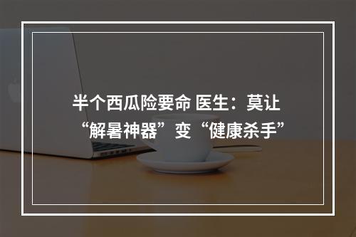 半个西瓜险要命 医生：莫让“解暑神器”变“健康杀手”