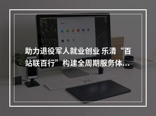 助力退役军人就业创业 乐清“百站联百行”构建全周期服务体系