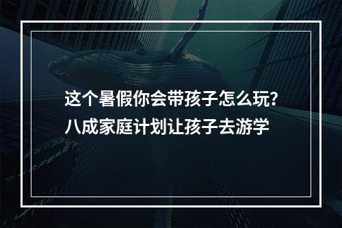 这个暑假你会带孩子怎么玩？八成家庭计划让孩子去游学