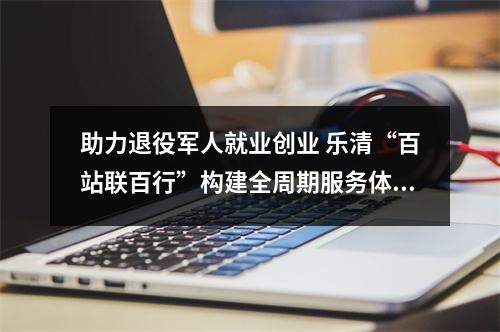 助力退役军人就业创业 乐清“百站联百行”构建全周期服务体系