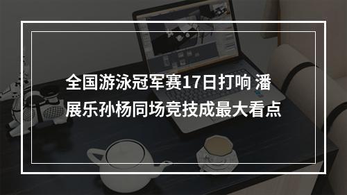 全国游泳冠军赛17日打响 潘展乐孙杨同场竞技成最大看点