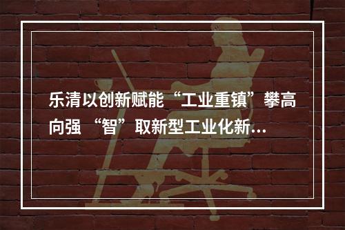 乐清以创新赋能“工业重镇”攀高向强 “智”取新型工业化新赛道