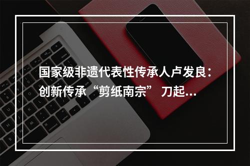 国家级非遗代表性传承人卢发良：创新传承“剪纸南宗” 刀起刀落五十春秋