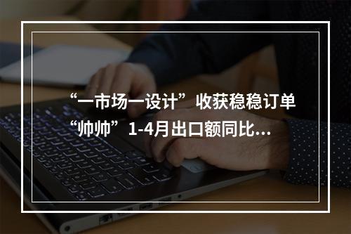 “一市场一设计”收获稳稳订单 “帅帅”1-4月出口额同比翻倍增长