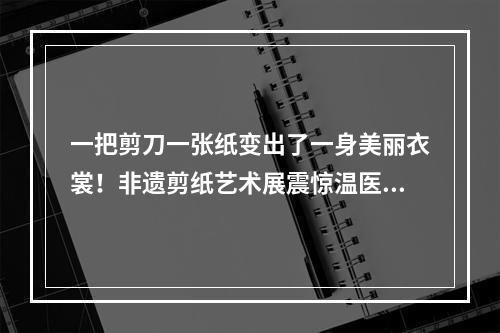 一把剪刀一张纸变出了一身美丽衣裳！非遗剪纸艺术展震惊温医大留学生