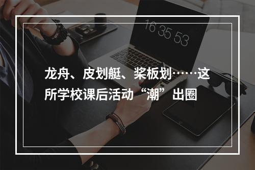 龙舟、皮划艇、桨板划……这所学校课后活动“潮”出圈