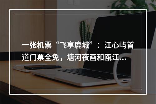 一张机票“飞享鹿城”：江心屿首道门票全免，塘河夜画和瓯江夜游门票半价