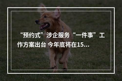 “预约式”涉企服务“一件事”工作方案出台 今年底将在15个以上重点产业领域推行