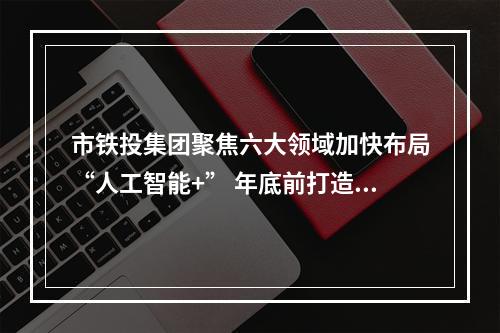 市铁投集团聚焦六大领域加快布局“人工智能+” 年底前打造5个以上应用示范场景