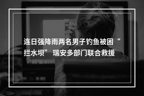 连日强降雨两名男子钓鱼被困“拦水坝” 瑞安多部门联合救援