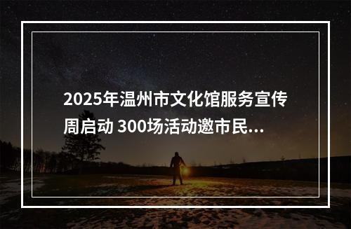 2025年温州市文化馆服务宣传周启动 300场活动邀市民共赴文化之约