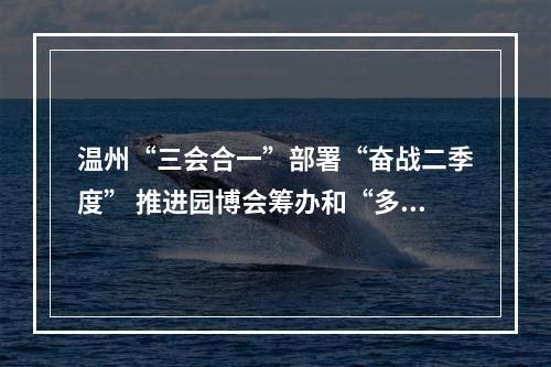 温州“三会合一”部署“奋战二季度” 推进园博会筹办和“多田套合”工作