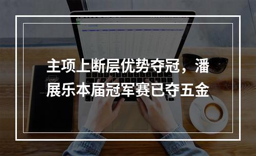 主项上断层优势夺冠，潘展乐本届冠军赛已夺五金