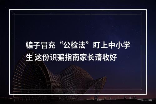 骗子冒充“公检法”盯上中小学生 这份识骗指南家长请收好