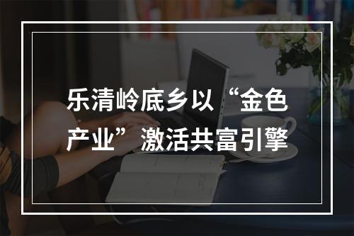 乐清岭底乡以“金色产业”激活共富引擎