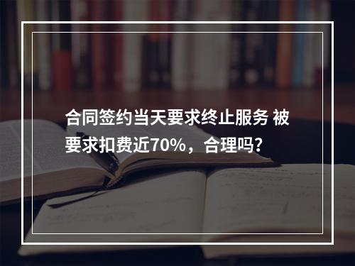合同签约当天要求终止服务 被要求扣费近70%，合理吗？