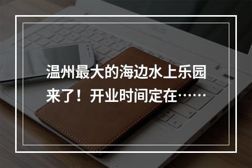 温州最大的海边水上乐园来了！开业时间定在……