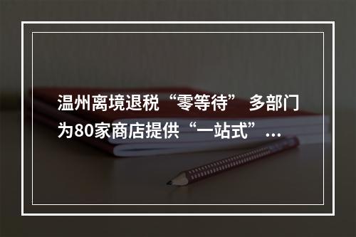 温州离境退税“零等待” 多部门为80家商店提供“一站式”解决方案