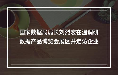 国家数据局局长刘烈宏在温调研数据产品博览会展区并走访企业