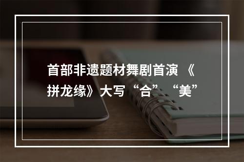 首部非遗题材舞剧首演 《拼龙缘》大写“合”“美”