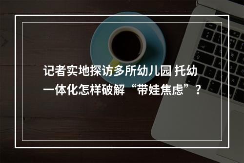 记者实地探访多所幼儿园 托幼一体化怎样破解“带娃焦虑”？