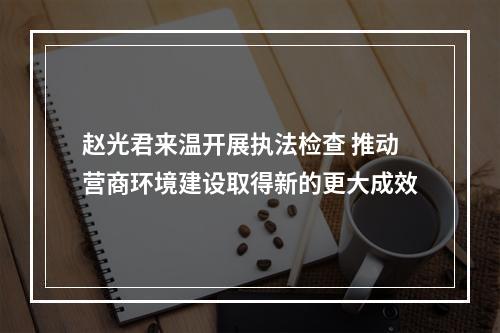 赵光君来温开展执法检查 推动营商环境建设取得新的更大成效