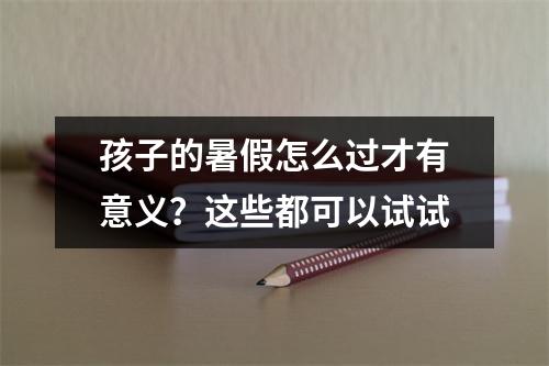 孩子的暑假怎么过才有意义？这些都可以试试