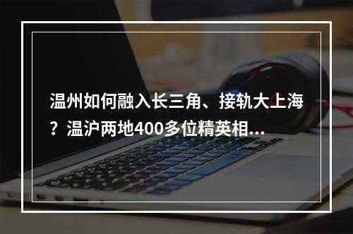 温州如何融入长三角、接轨大上海？温沪两地400多位精英相聚，共谋新发展新担当