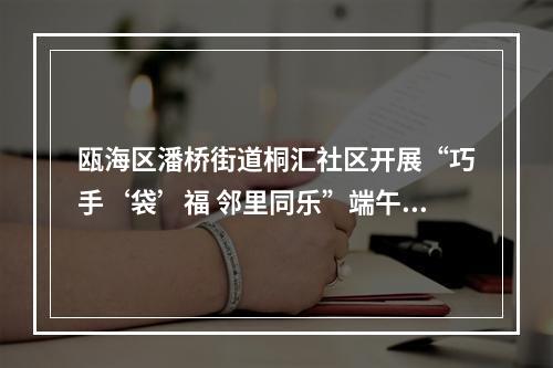 瓯海区潘桥街道桐汇社区开展“巧手‘袋’福 邻里同乐”端午主题活动