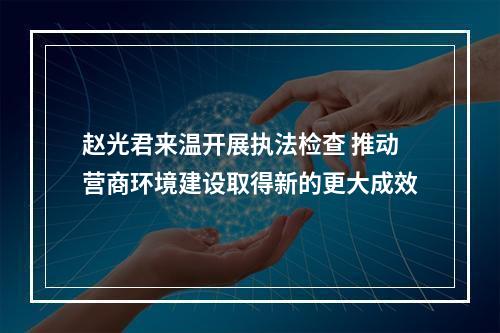 赵光君来温开展执法检查 推动营商环境建设取得新的更大成效