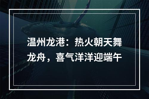 温州龙港：热火朝天舞龙舟，喜气洋洋迎端午
