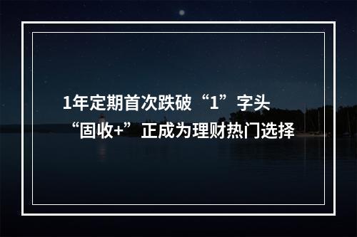 1年定期首次跌破“1”字头 “固收+”正成为理财热门选择